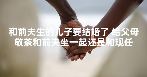 和前夫生的儿子要结婚了 给父母敬茶和前夫坐一起还是和现任